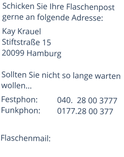 Schicken Sie Ihre Flaschenpost gerne an folgende Adresse: Kay KrauelStiftstraße 15 20099 Hamburg  Sollten Sie nicht so lange warten wollen... Festphon:	         040.  28 00 3777Funkphon:	0177.28 00 377  Flaschenmail: